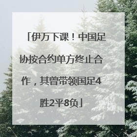 伊万下课！中国足协按合约单方终止合作，其曾带领国足4胜2平8负