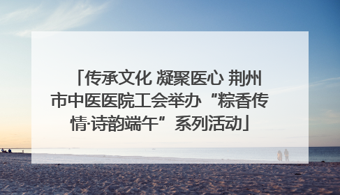 传承文化 凝聚医心 荆州市中医医院工会举办“粽香传情·诗韵端午”系列活动