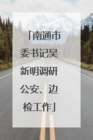 南通市委书记吴新明调研公安、边检工作