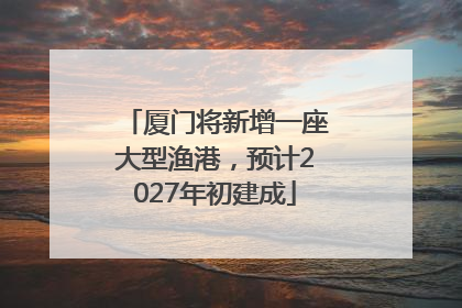 厦门将新增一座大型渔港，预计2027年初建成
