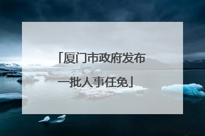 厦门市政府发布一批人事任免