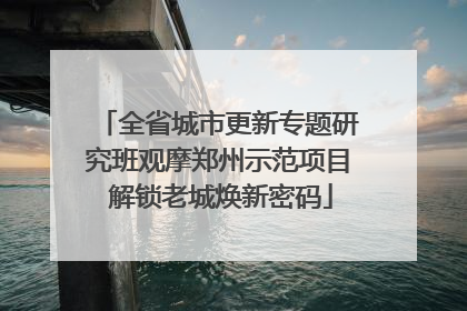 全省城市更新专题研究班观摩郑州示范项目 解锁老城焕新密码