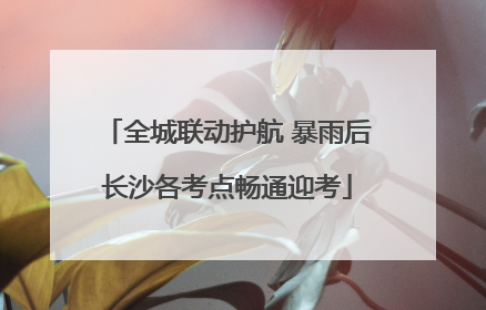 全城联动护航 暴雨后长沙各考点畅通迎考