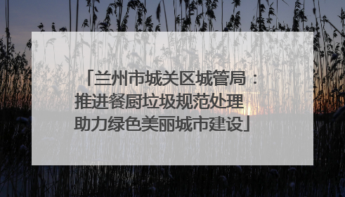 兰州市城关区城管局：推进餐厨垃圾规范处理 助力绿色美丽城市建设