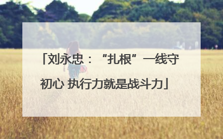 刘永忠：“扎根”一线守初心 执行力就是战斗力