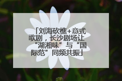刘海砍樵+意式歌剧，长沙剧场让“湖湘味”与“国际范”同频共振