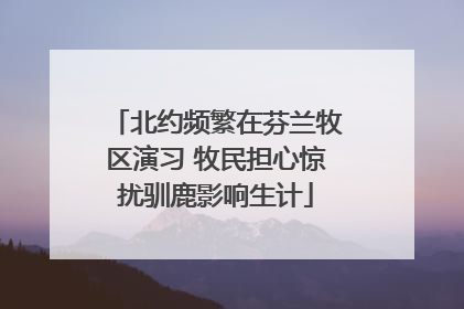 北约频繁在芬兰牧区演习 牧民担心惊扰驯鹿影响生计