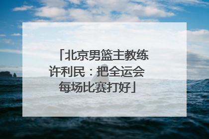 北京男篮主教练许利民：把全运会每场比赛打好