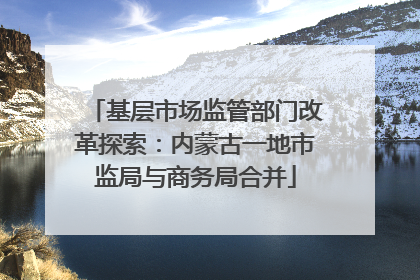 基层市场监管部门改革探索：内蒙古一地市监局与商务局合并