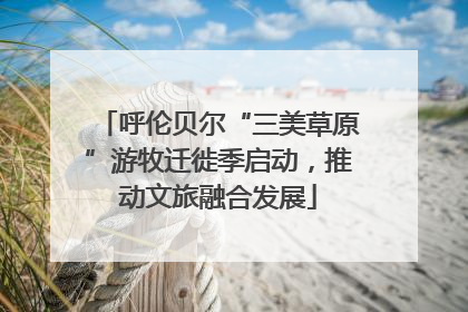 呼伦贝尔“三美草原”游牧迁徙季启动，推动文旅融合发展