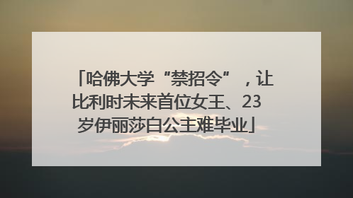 哈佛大学“禁招令”，让比利时未来首位女王、23岁伊丽莎白公主难毕业