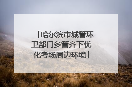哈尔滨市城管环卫部门多管齐下优化考场周边环境