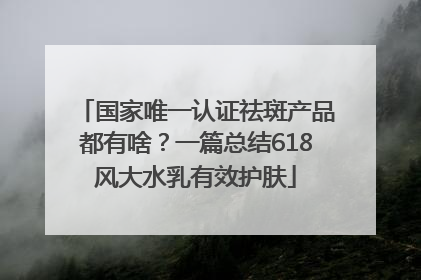 国家唯一认证祛斑产品都有啥？一篇总结618风大水乳有效护肤
