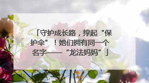 守护成长路，撑起“保护伞”！她们拥有同一个名字——“龙法妈妈”