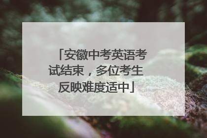 安徽中考英语考试结束，多位考生反映难度适中