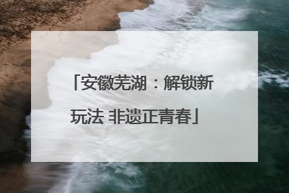 安徽芜湖：解锁新玩法 非遗正青春