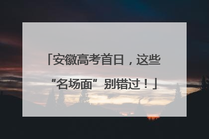 安徽高考首日，这些“名场面”别错过！