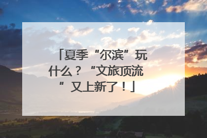 夏季“尔滨”玩什么？“文旅顶流”又上新了！