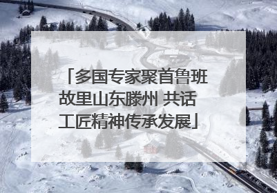 多国专家聚首鲁班故里山东滕州 共话工匠精神传承发展