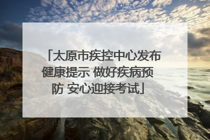 太原市疾控中心发布健康提示 做好疾病预防 安心迎接考试