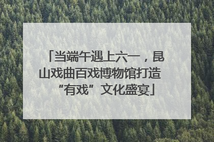 当端午遇上六一，昆山戏曲百戏博物馆打造“有戏”文化盛宴