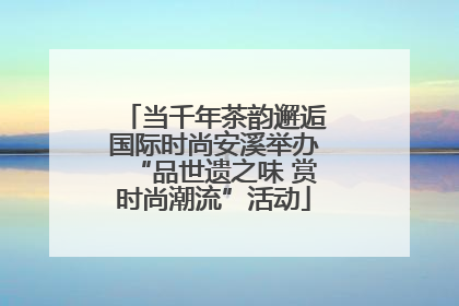 当千年茶韵邂逅国际时尚安溪举办“品世遗之味 赏时尚潮流”活动