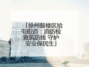 徐州鼓楼区拾屯街道：消防检查筑防线 守护安全保民生
