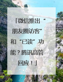 微信推出“朋友圈访客”和“已读”功能？腾讯高管回应！