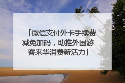 微信支付外卡手续费减免加码，助推外国游客来华消费新活力