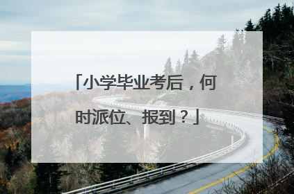 小学毕业考后，何时派位、报到？