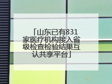 山东已有831家医疗机构接入省级检查检验结果互认共享平台