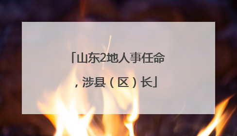 山东2地人事任命，涉县（区）长
