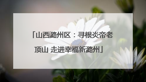 山西潞州区：寻根炎帝老顶山 走进幸福新潞州