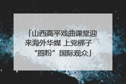 山西高平戏曲课堂迎来海外华媒 上党梆子“圈粉”国际观众
