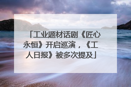 工业题材话剧《匠心永恒》开启巡演，《工人日报》被多次提及