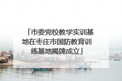 市委党校教学实训基地在枣庄市国防教育训练基地揭牌成立