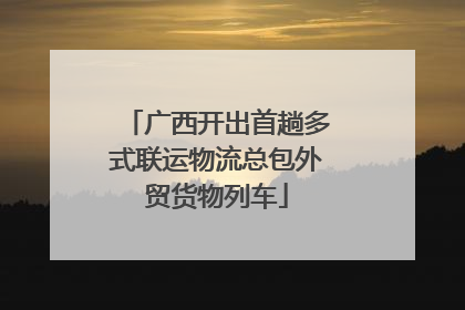 广西开出首趟多式联运物流总包外贸货物列车