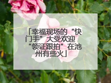 幸福现场的“快门手”大受欢迎 “领证跟拍”在池州有些火
