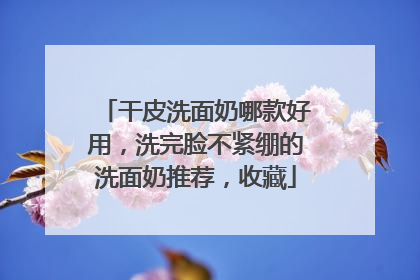 干皮洗面奶哪款好用，洗完脸不紧绷的洗面奶推荐，收藏