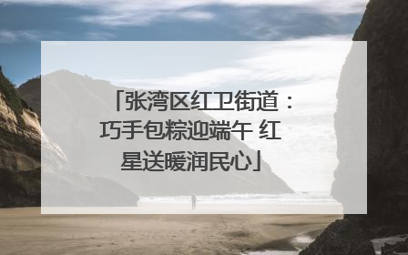 张湾区红卫街道：巧手包粽迎端午 红星送暖润民心
