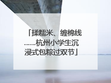 揉糯米、缠棉线……杭州小学生沉浸式包粽过双节