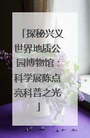 探秘兴义世界地质公园博物馆：科学展陈点亮科普之光