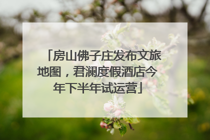 房山佛子庄发布文旅地图，君澜度假酒店今年下半年试运营