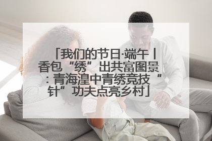 我们的节日·端午丨香包“绣”出共富图景：青海湟中青绣竞技“针”功夫点亮乡村
