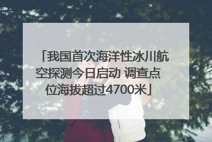 我国首次海洋性冰川航空探测今日启动 调查点位海拔超过4700米