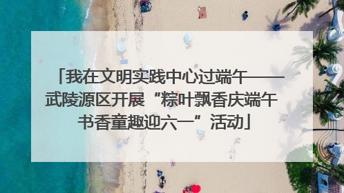 我在文明实践中心过端午——武陵源区开展“粽叶飘香庆端午 书香童趣迎六一”活动