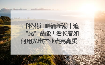 松花江畔涌新潮｜追“光”蓄能！看长春如何用光电产业点亮高质量发展新赛道
