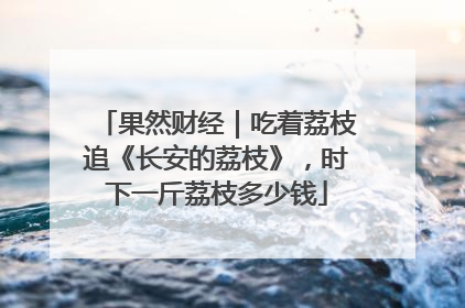 果然财经｜吃着荔枝追《长安的荔枝》，时下一斤荔枝多少钱