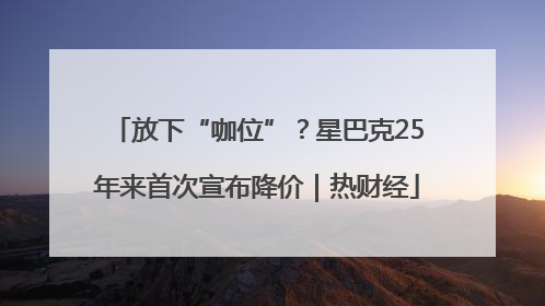 放下“咖位”？星巴克25年来首次宣布降价｜热财经