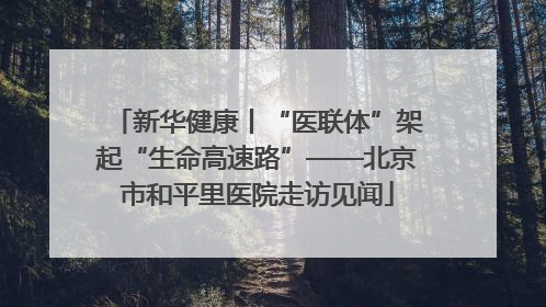 新华健康丨“医联体”架起“生命高速路”——北京市和平里医院走访见闻